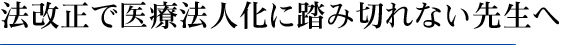 法改正で医療法人化に踏み切れない先生へ