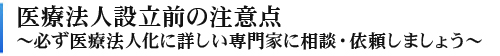 医療法人設立前の注意点～必ず医療法人化に詳しい専門家に相談・依頼しましょう～