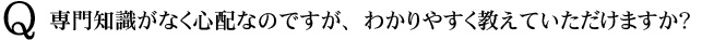 Q　専門知識がなく心配なのですが、わかりやすく教えていただけますか？