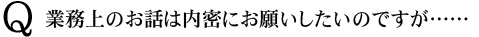 Q　業務上のお話は内密にお願いしたいのですが……