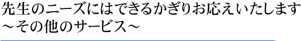 先生のニーズにはできるかぎりお応えいたします　　～その他のサービス～